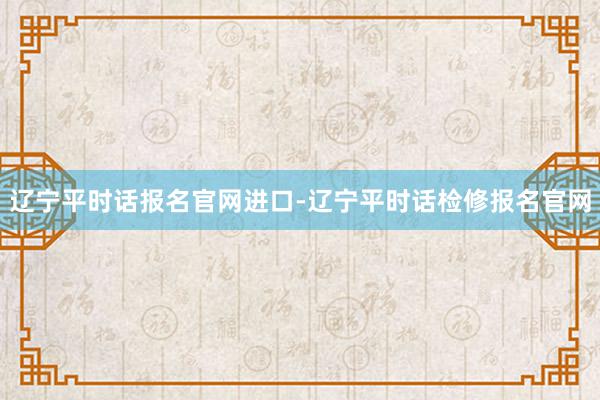 辽宁平时话报名官网进口-辽宁平时话检修报名官网