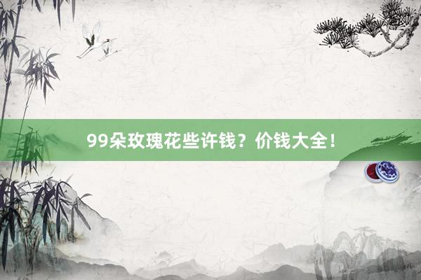 99朵玫瑰花些许钱？价钱大全！